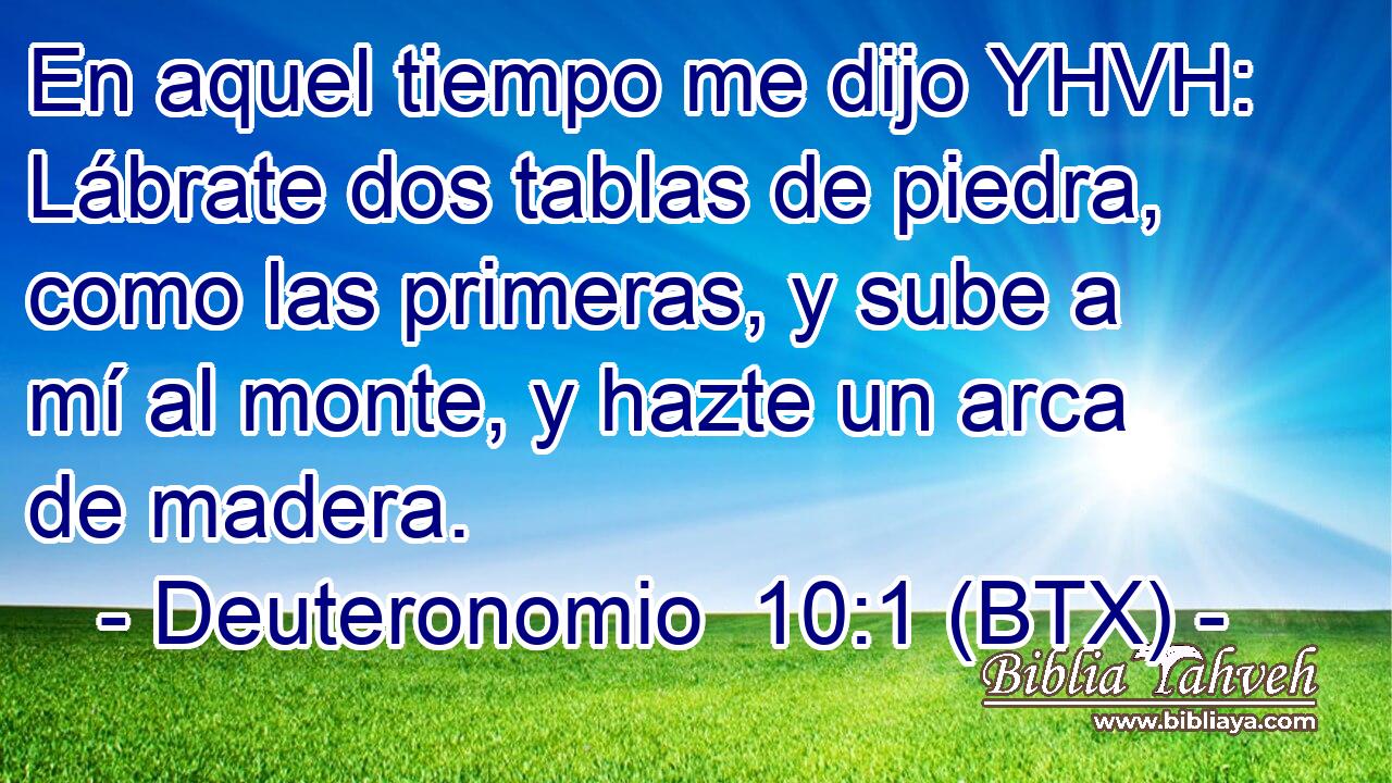 En aquel tiempo me dijo YHVH: Lábrate dos tablas de piedra, como las primeras, y sube a mí al monte, y hazte un arca de madera.