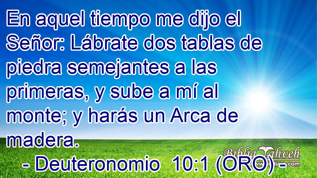  En aquel tiempo me dijo el Señor: Lábrate dos tablas de piedra semejantes a las primeras, y sube a mí al monte; y harás un Arca de madera. 
