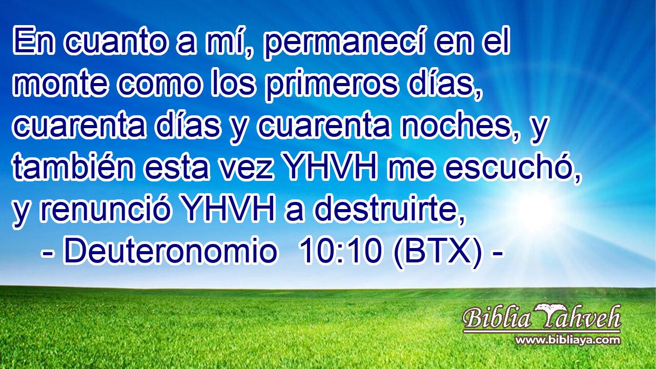 En cuanto a mí, permanecí en el monte como los primeros días, cuarenta días y cuarenta noches, y también esta vez YHVH me escuchó, y renunció YHVH a destruirte,