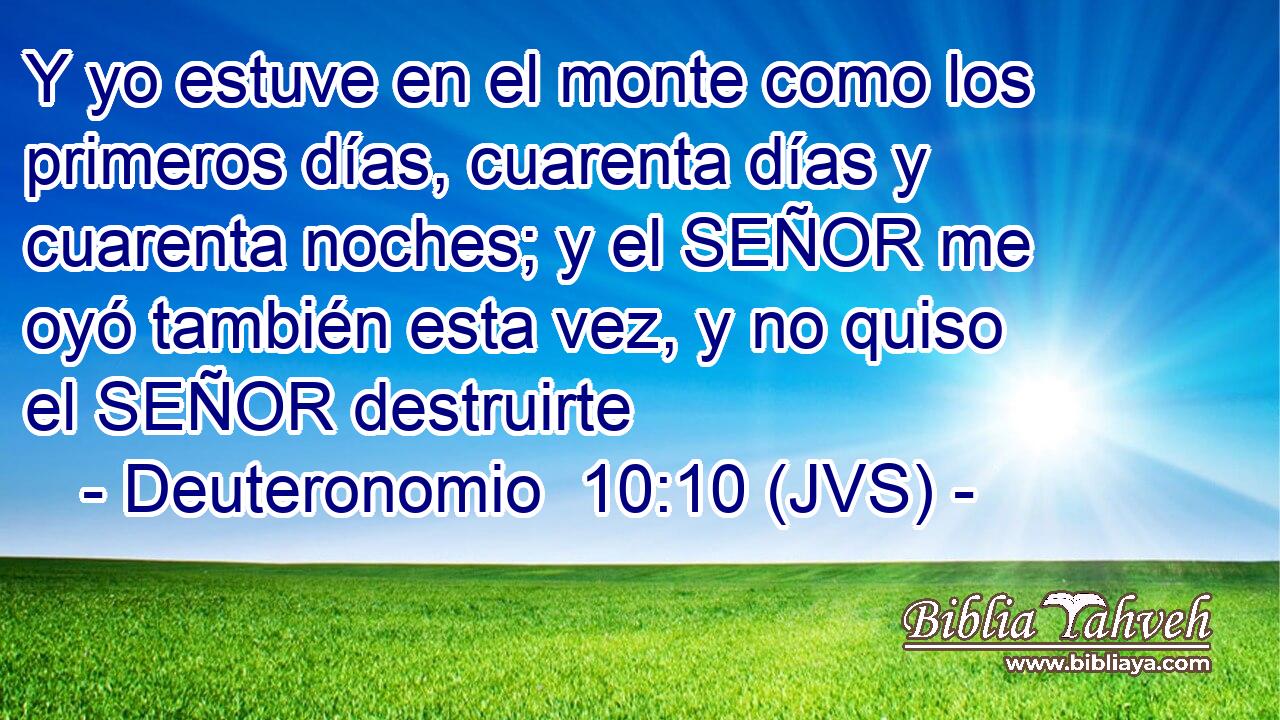 Y yo estuve en el monte como los primeros días, cuarenta días y cuarenta noches; y el SEÑOR me oyó también esta vez, y no quiso el SEÑOR destruirte