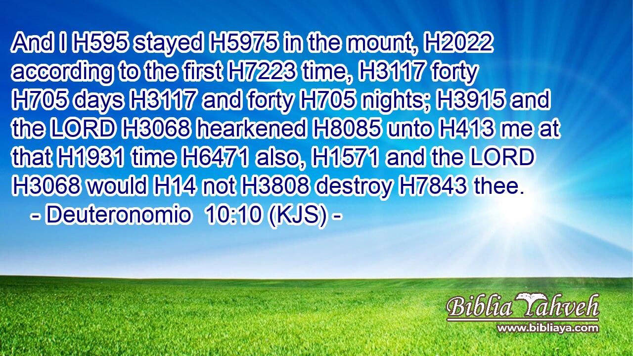 And I H595 stayed H5975 in the mount, H2022 according to the first H7223 time, H3117 forty H705 days H3117 and forty H705 nights; H3915 and the LORD H3068 hearkened H8085 unto H413 me at that H1931 time H6471 also, H1571 and the LORD H3068 would H14 not H3808 destroy H7843 thee.