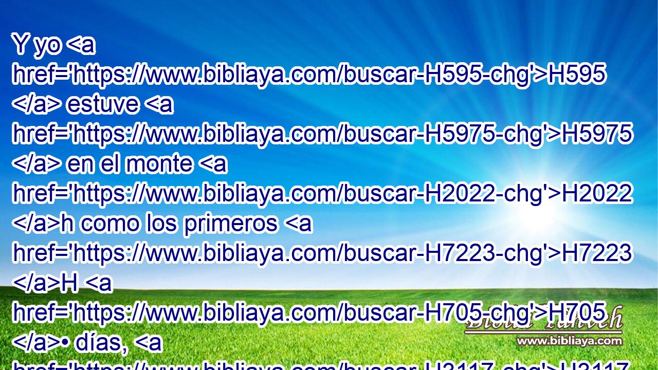 Y yo H595  estuve H5975  en el monte H2022 h como los primeros H7223 H H705 • días, H3117 h H705 cuarenta días H3117  y cuarenta noches; H3915  y Jehová H3068  también H1571 CG H6471 H1931 me H413 PU,  escuchó H8085  esta • vez, y no H3808 ANN quiso H14  Jehová H3068  destruirte. H7843 ,  