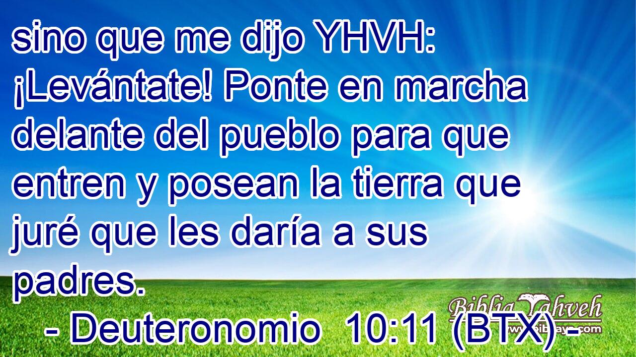 sino que me dijo YHVH: ¡Levántate! Ponte en marcha delante del pueblo para que entren y posean la tierra que juré que les daría a sus padres.
