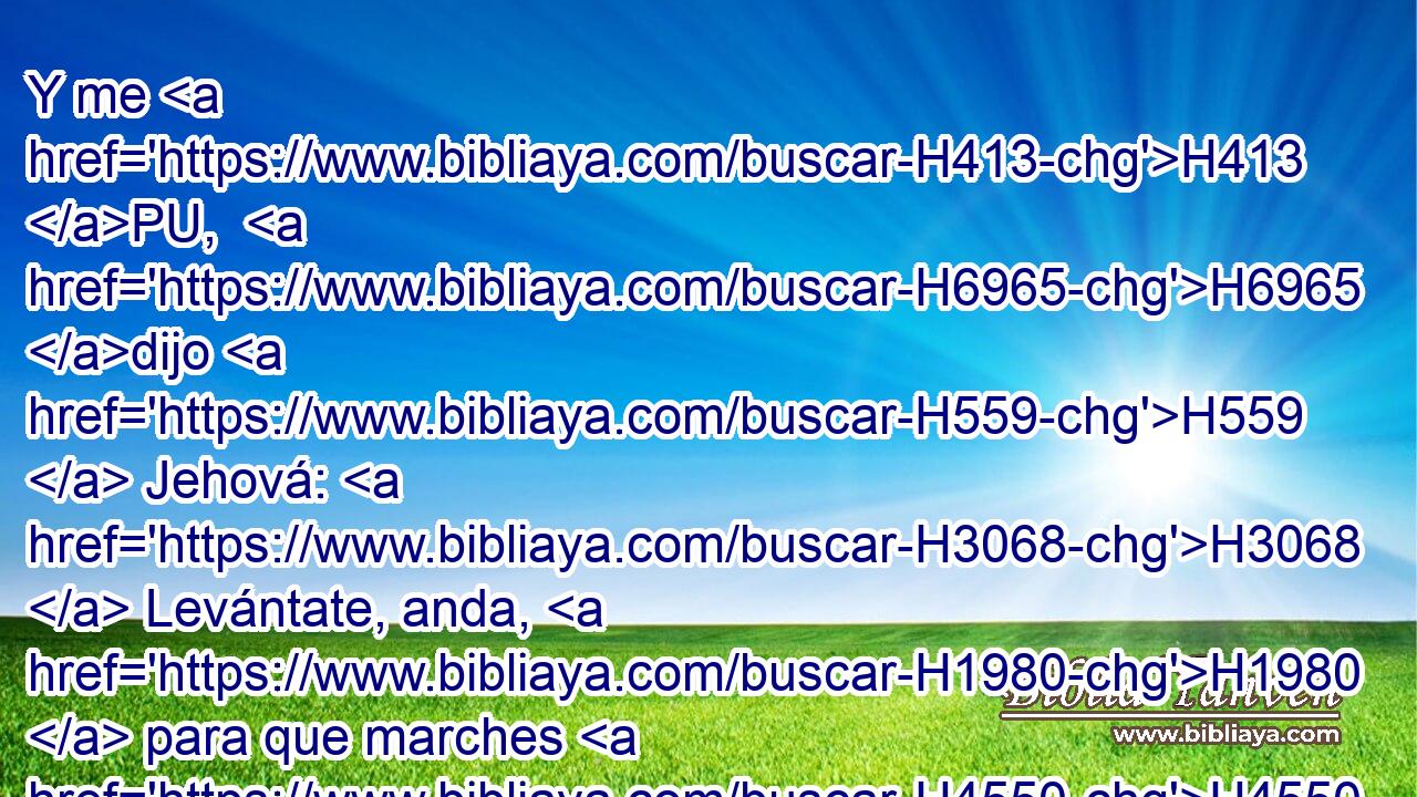 Y me H413 PU,  H6965 dijo H559  Jehová: H3068  Levántate, anda, H1980  para que marches H4550  H6440 delante del pueblo, H5971 H H935 para que • entren y posean H3423  • la tierra H776  que H834 XN H7650 juré a sus padres H1  H5414 que les había de dar. 
