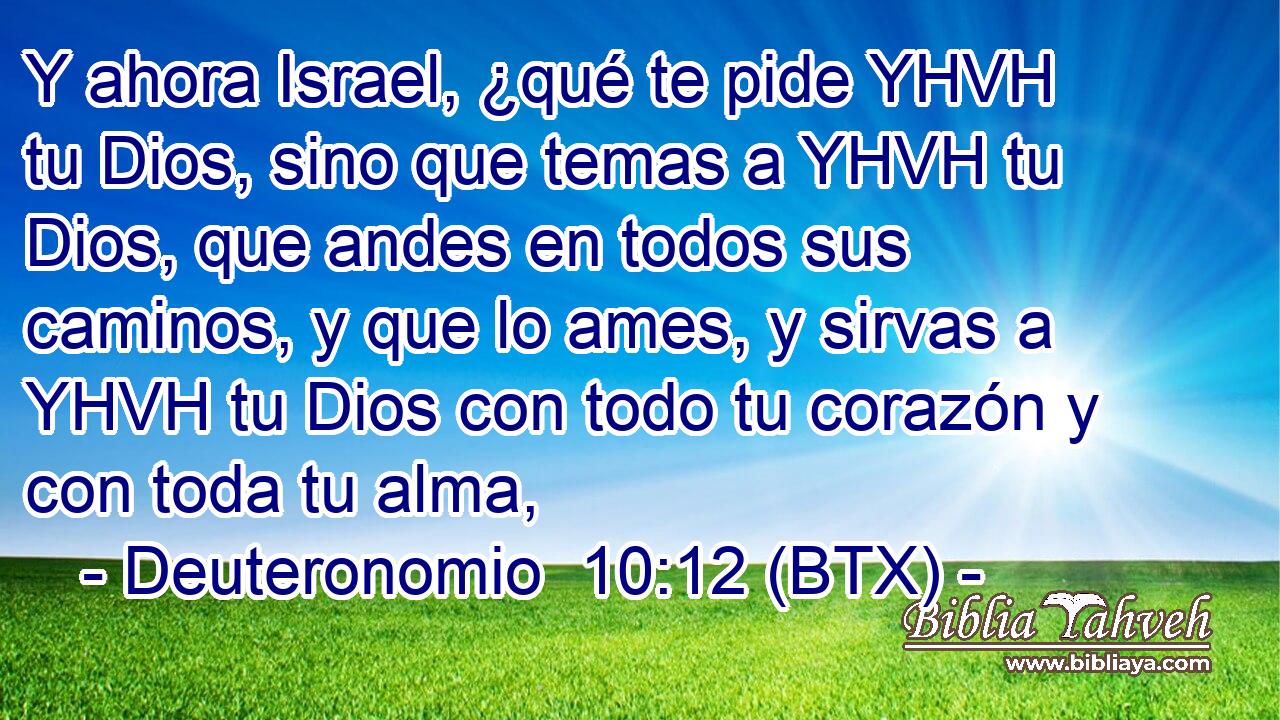 Y ahora Israel, ¿qué te pide YHVH tu Dios, sino que temas a YHVH tu Dios, que andes en todos sus caminos, y que lo ames, y sirvas a YHVH tu Dios con todo tu corazón y con toda tu alma,
