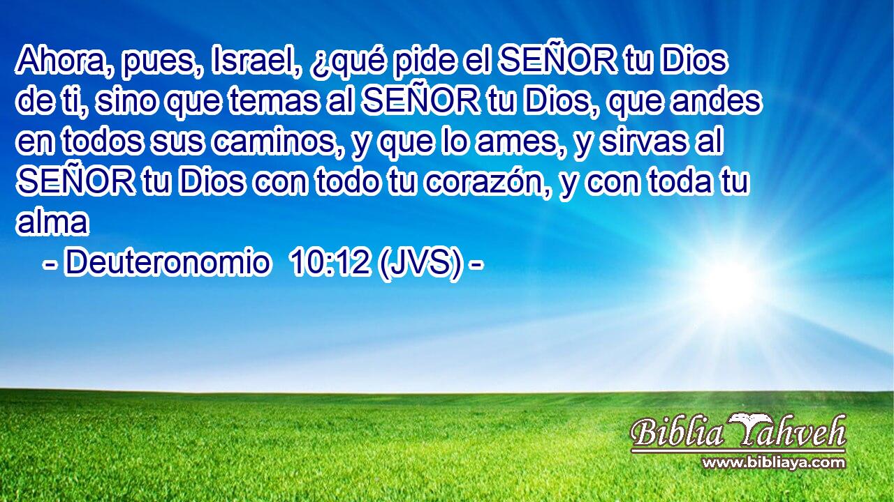 Ahora, pues, Israel, ¿qué pide el SEÑOR tu Dios de ti, sino que temas al SEÑOR tu Dios, que andes en todos sus caminos, y que lo ames, y sirvas al SEÑOR tu Dios con todo tu corazón, y con toda tu alma
