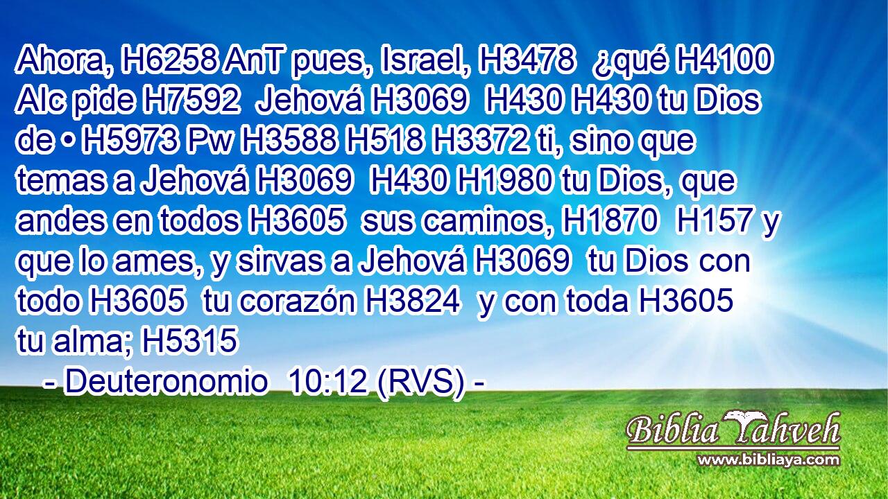 Ahora, H6258 AnT pues, Israel, H3478  ¿qué H4100 AIc pide H7592  Jehová H3069  H430 H430 tu Dios de • H5973 Pw H3588 H518 H3372 ti, sino que temas a Jehová H3069  H430 H1980 tu Dios, que andes en todos H3605  sus caminos, H1870  H157 y que lo ames, y sirvas a Jehová H3069  tu Dios con todo H3605  tu corazón H3824  y con toda H3605  tu alma; H5315  