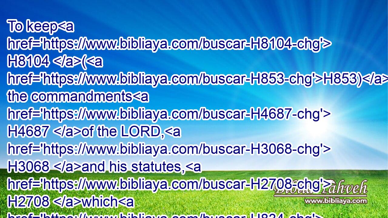 To keep H8104 (H853) the commandments H4687 of the LORD, H3068 and his statutes, H2708 which H834 I H595 command H6680 thee this day H3117 for thy good?H2896