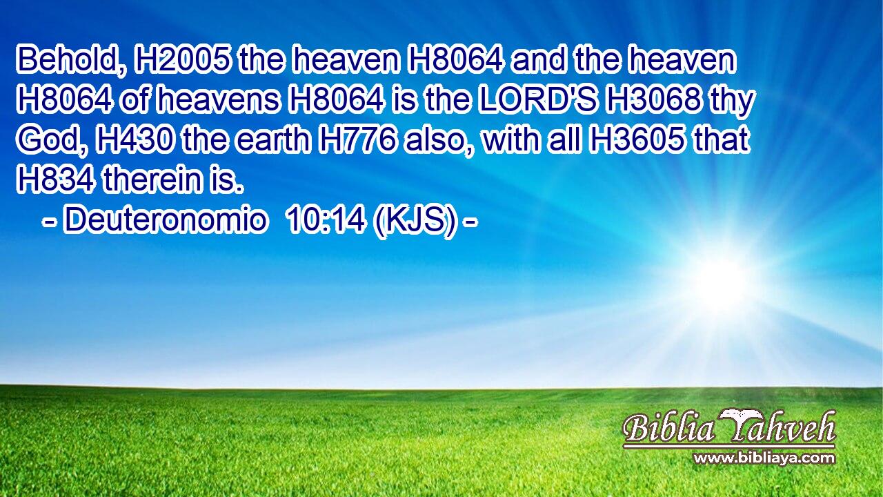 Behold, H2005 the heaven H8064 and the heaven H8064 of heavens H8064 is the LORD'S H3068 thy God, H430 the earth H776 also, with all H3605 that H834 therein is.
