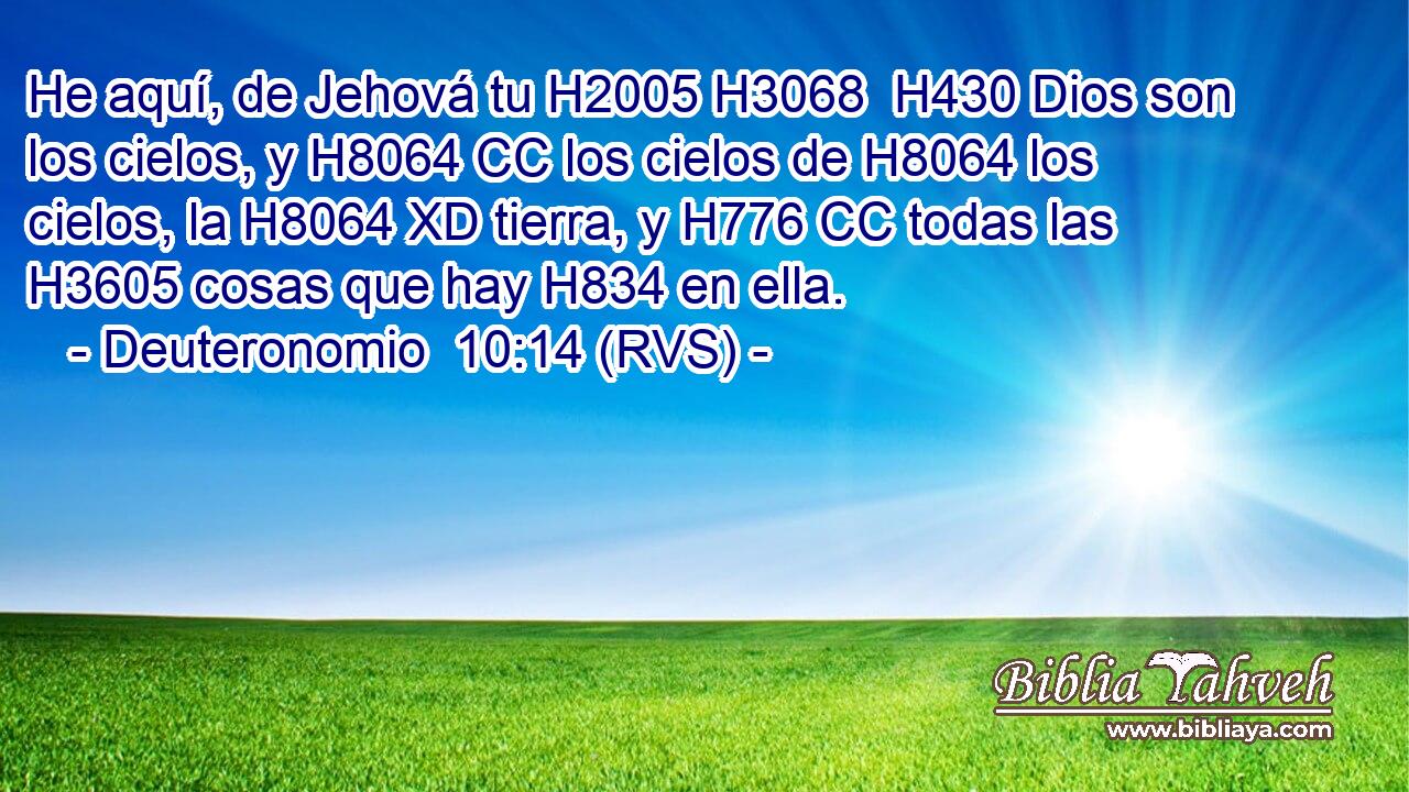 He aquí, de Jehová tu H2005 H3068  H430 Dios son los cielos, y H8064 CC los cielos de H8064 los cielos, la H8064 XD tierra, y H776 CC todas las H3605 cosas que hay H834 en ella. 