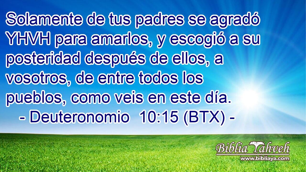 Solamente de tus padres se agradó YHVH para amarlos, y escogió a su posteridad después de ellos, a vosotros, de entre todos los pueblos, como veis en este día.