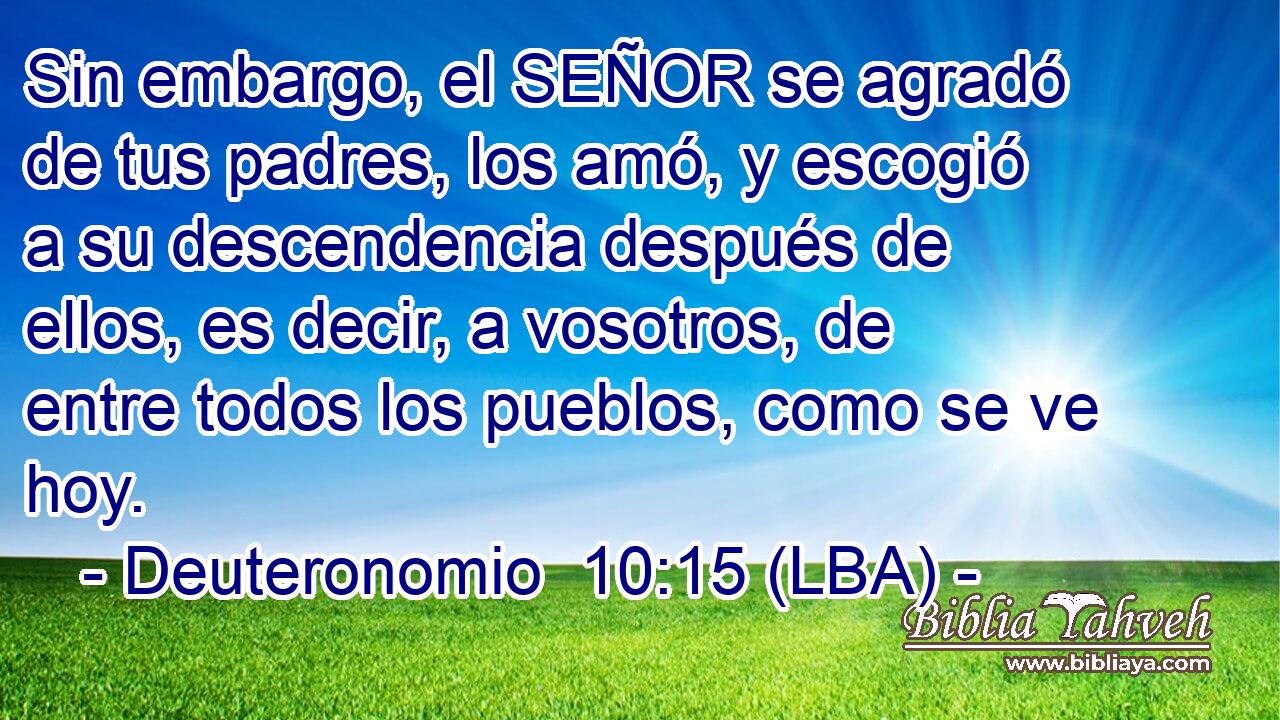 Sin embargo, el SEÑOR se agradó de tus padres, los amó, y escogió a su descendencia después de ellos, es decir, a vosotros, de entre todos los pueblos, como se ve hoy.