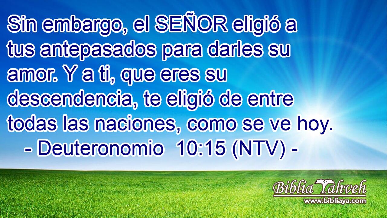 Sin embargo, el SEÑOR eligió a tus antepasados para darles su amor. Y a ti, que eres su descendencia, te eligió de entre todas las naciones, como se ve hoy.