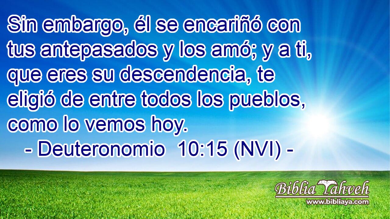  Sin embargo, él se encariñó con tus antepasados y los amó; y a ti, que eres su descendencia, te eligió de entre todos los pueblos, como lo vemos hoy. 