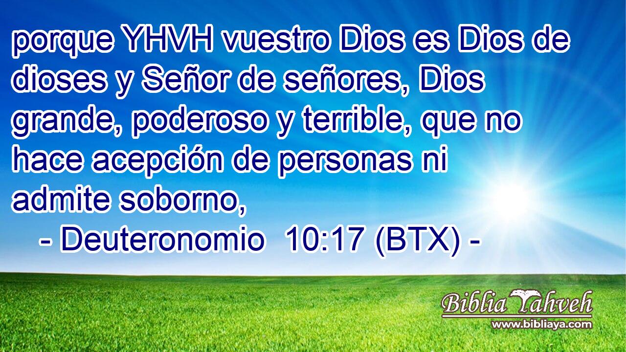 porque YHVH vuestro Dios es Dios de dioses y Señor de señores, Dios grande, poderoso y terrible, que no hace acepción de personas ni admite soborno,