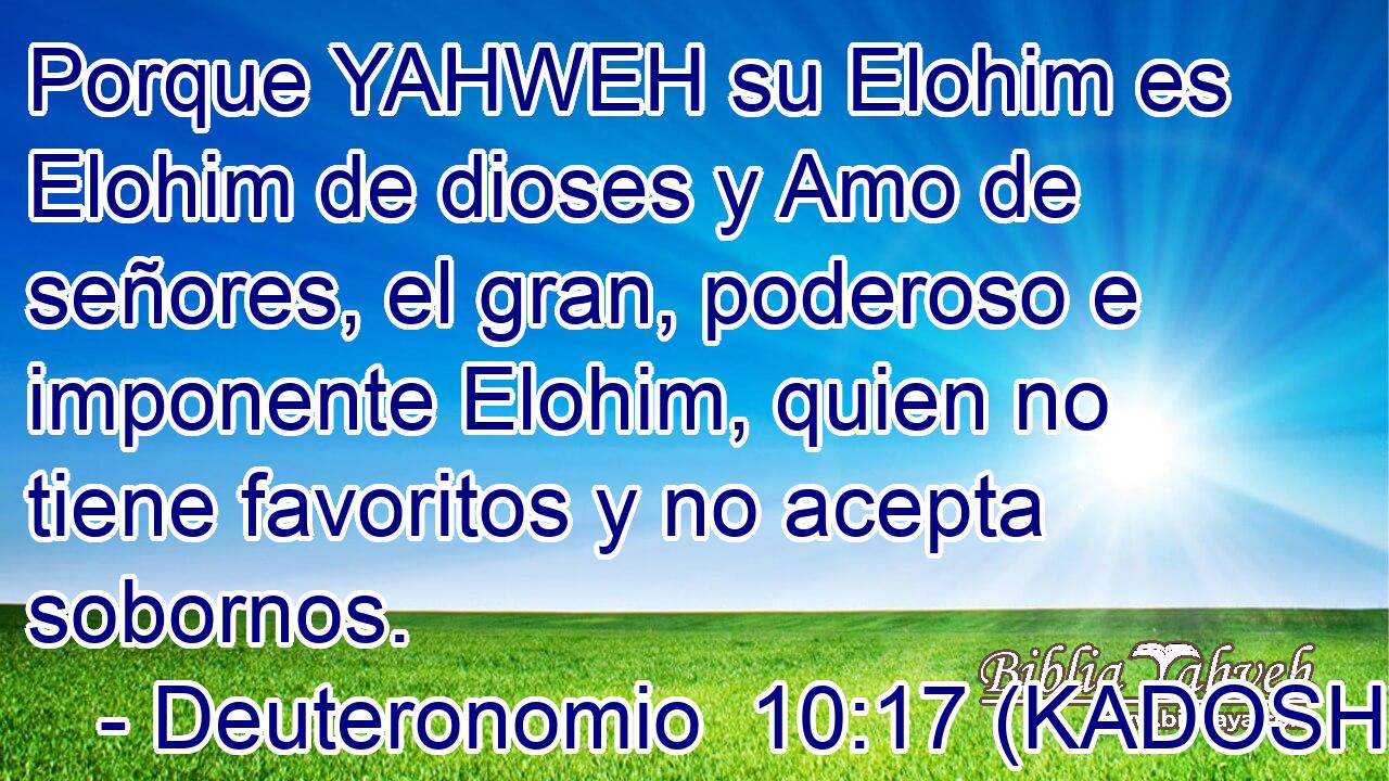  Porque YAHWEH su Elohim es Elohim de dioses y Amo de señores, el gran, poderoso e imponente Elohim, quien no tiene favoritos y no acepta sobornos. 
