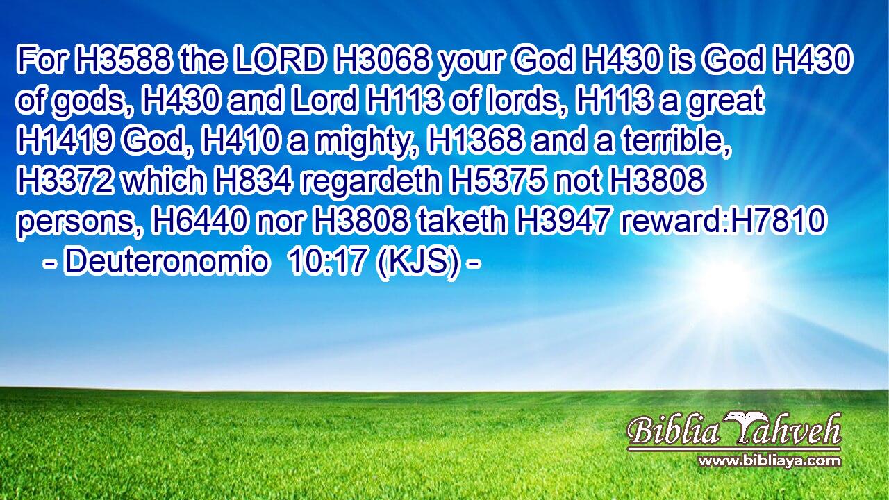 For H3588 the LORD H3068 your God H430 is God H430 of gods, H430 and Lord H113 of lords, H113 a great H1419 God, H410 a mighty, H1368 and a terrible, H3372 which H834 regardeth H5375 not H3808 persons, H6440 nor H3808 taketh H3947 reward:H7810