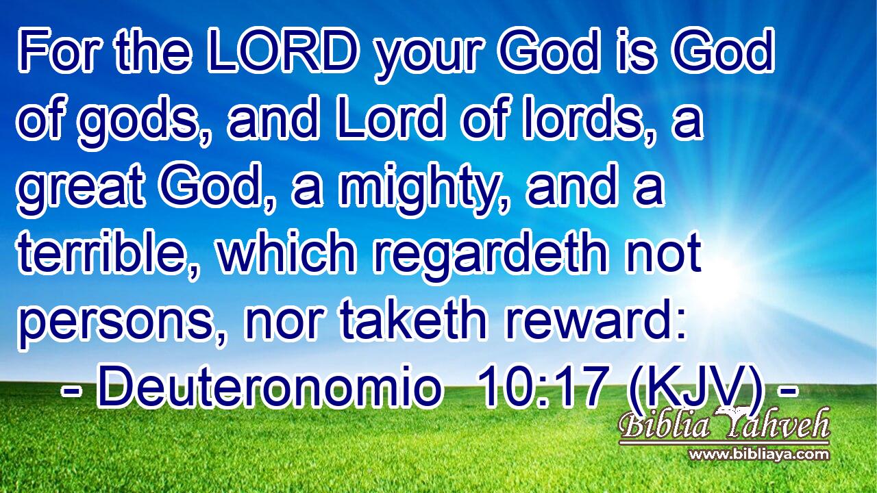 For the LORD your God is God of gods, and Lord of lords, a great God, a mighty, and a terrible, which regardeth not persons, nor taketh reward: