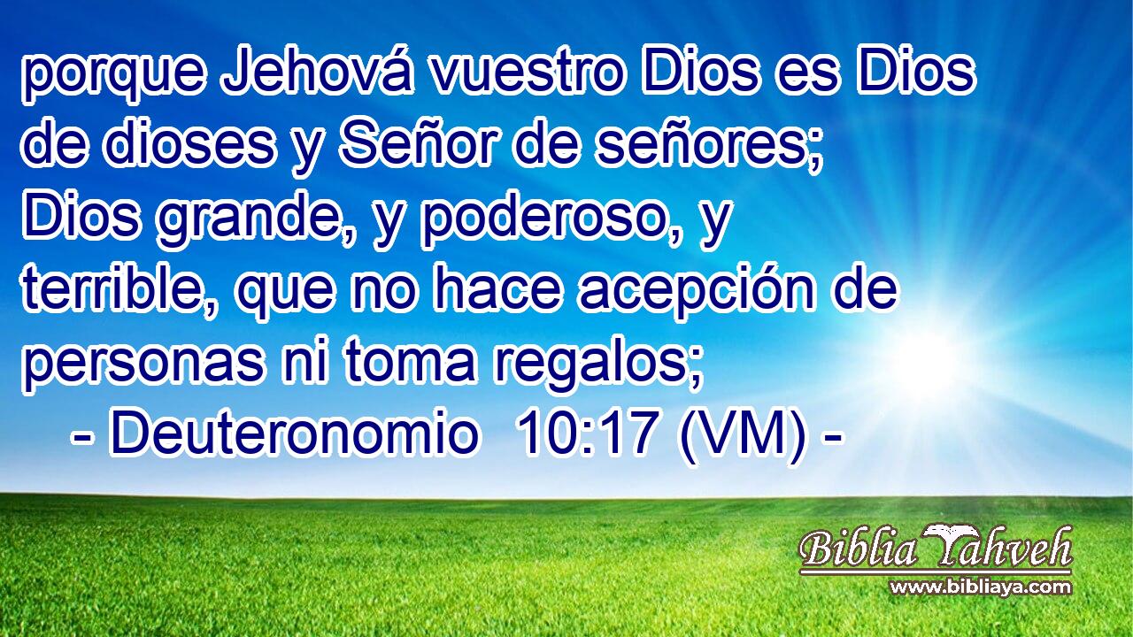  porque Jehová vuestro Dios es Dios de dioses y Señor de señores; Dios grande, y poderoso, y terrible, que no hace acepción de personas ni toma regalos; 
