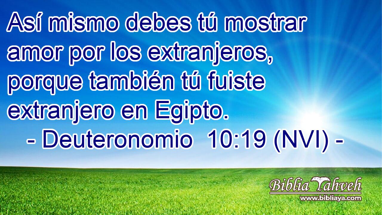  Así mismo debes tú mostrar amor por los extranjeros, porque también tú fuiste extranjero en Egipto. 