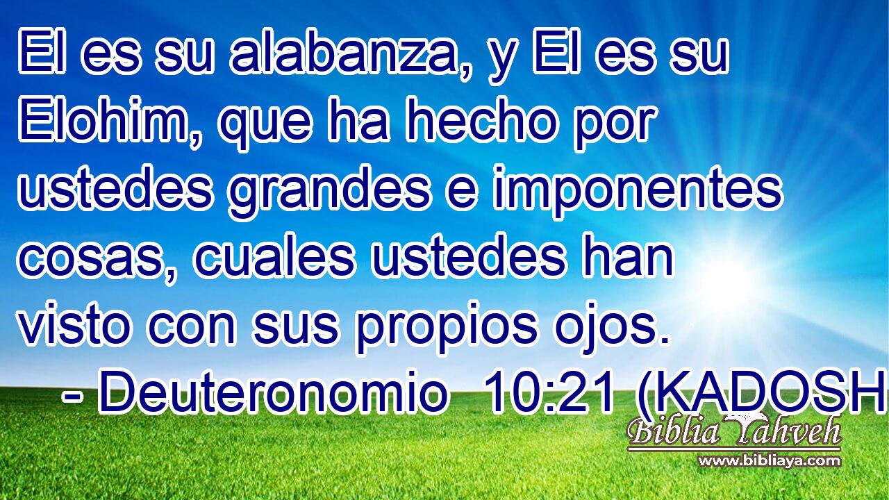  El es su alabanza, y El es su Elohim, que ha hecho por ustedes grandes e imponentes cosas, cuales ustedes han visto con sus propios ojos. 
