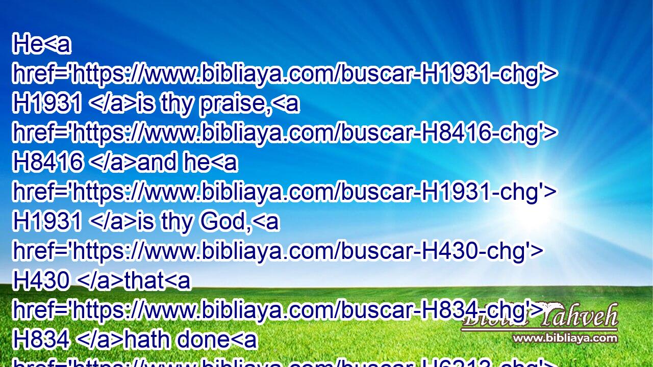 He H1931 is thy praise, H8416 and he H1931 is thy God, H430 that H834 hath done H6213 for H854 thee(H853) these H428 great H1419 and terrible things, H3372 which H834 thine eyes H5869 have seen.H7200