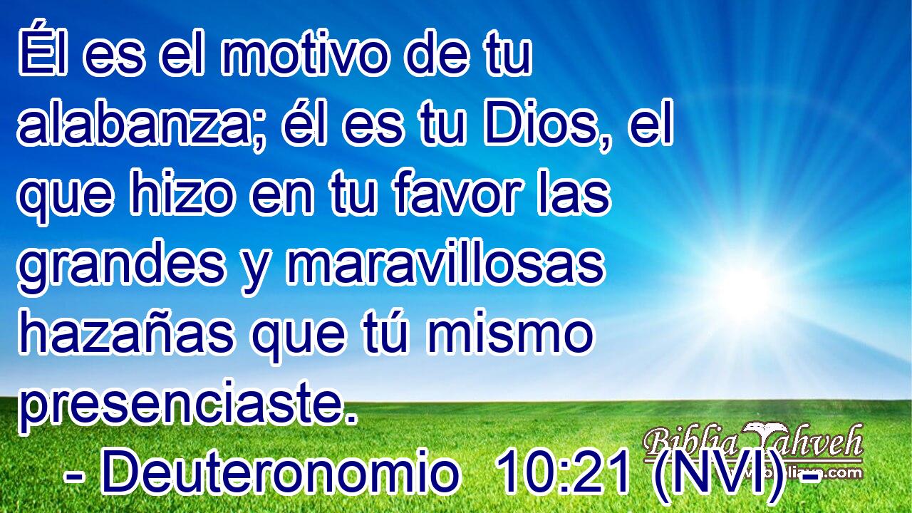  Él es el motivo de tu alabanza; él es tu Dios, el que hizo en tu favor las grandes y maravillosas hazañas que tú mismo presenciaste. 