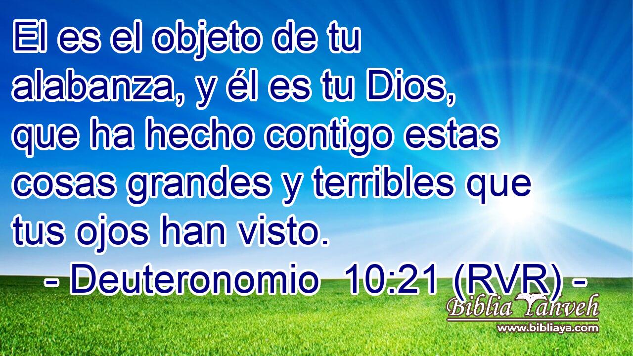 El es el objeto de tu alabanza, y él es tu Dios, que ha hecho contigo estas cosas grandes y terribles que tus ojos han visto.