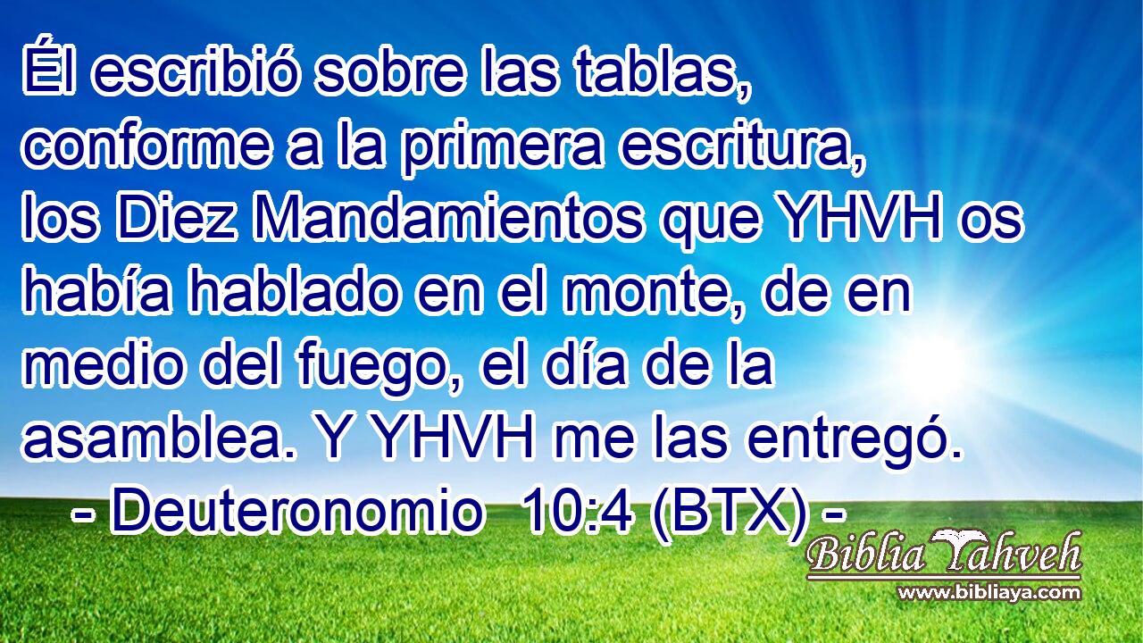 Él escribió sobre las tablas, conforme a la primera escritura, los Diez Mandamientos que YHVH os había hablado en el monte, de en medio del fuego, el día de la asamblea. Y YHVH me las entregó.