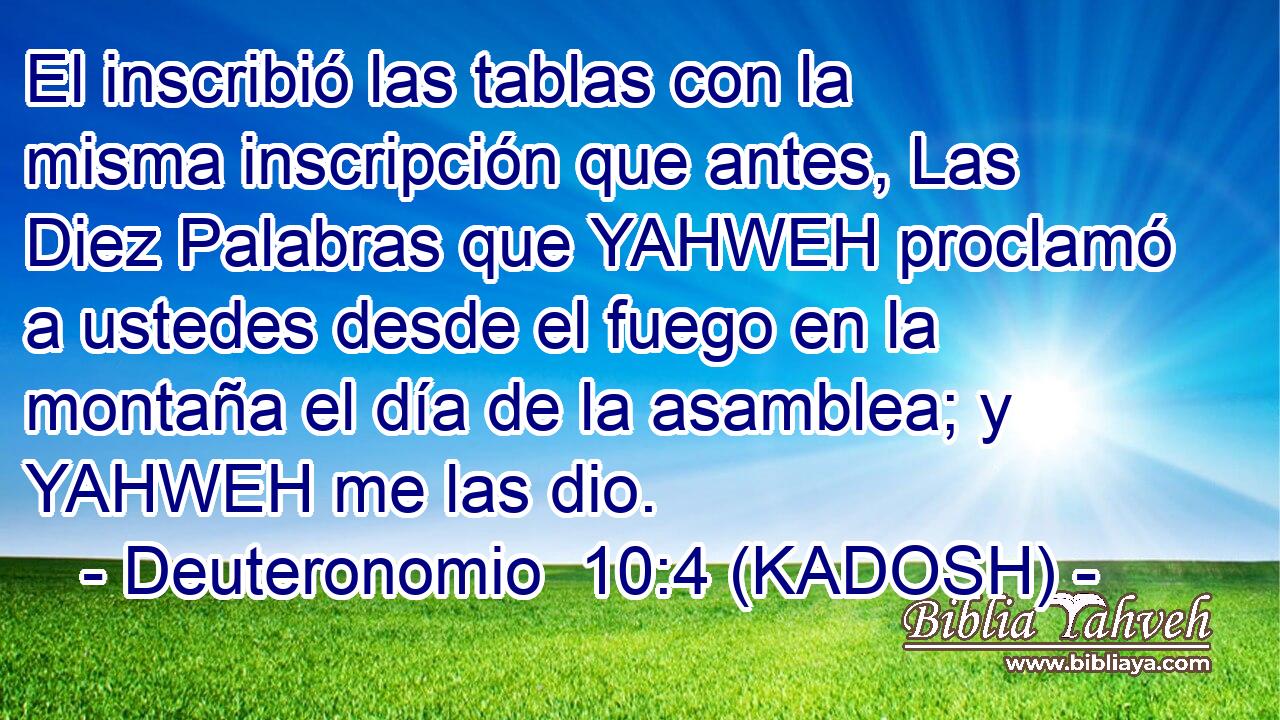  El inscribió las tablas con la misma inscripción que antes, Las Diez Palabras que YAHWEH proclamó a ustedes desde el fuego en la montaña el día de la asamblea; y YAHWEH me las dio. 