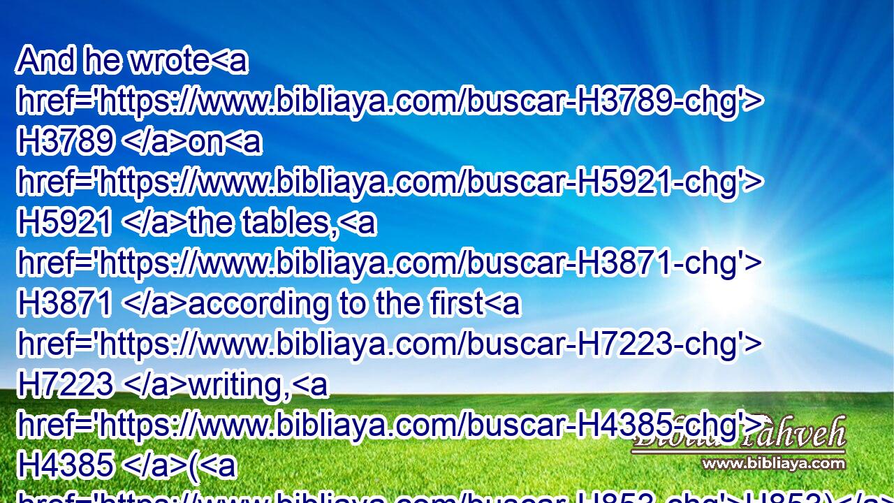 And he wrote H3789 on H5921 the tables, H3871 according to the first H7223 writing, H4385 (H853) the ten H6235 commandments, H1697 which H834 the LORD H3068 spake H1696 unto H413 you in the mount H2022 out of the midst H4480  H8432 of the fire H784 in the day H3117 of the assembly: H6951 and the LORD H3068 gave H5414 them unto H413 me.