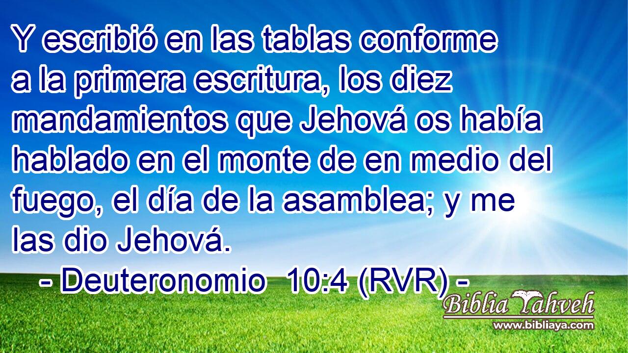 Y escribió en las tablas conforme a la primera escritura, los diez mandamientos que Jehová os había hablado en el monte de en medio del fuego, el día de la asamblea; y me las dio Jehová.