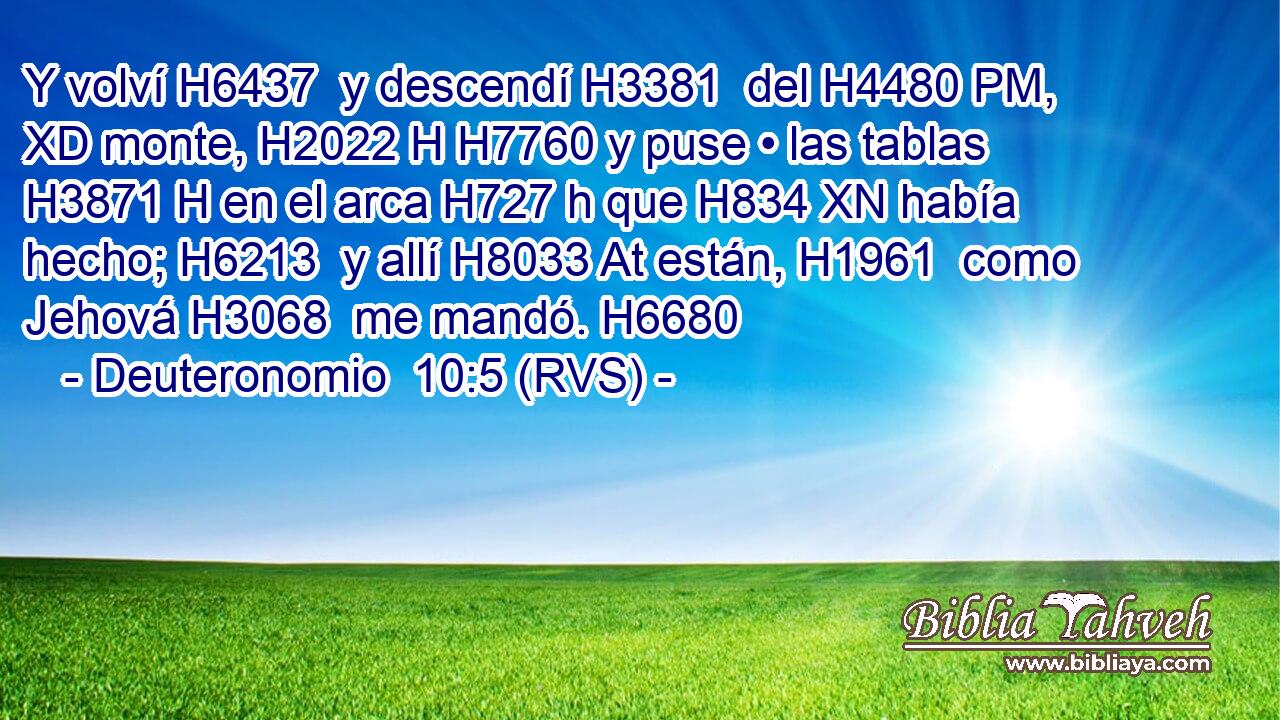 Y volví H6437  y descendí H3381  del H4480 PM, XD monte, H2022 H H7760 y puse • las tablas H3871 H en el arca H727 h que H834 XN había hecho; H6213  y allí H8033 At están, H1961  como Jehová H3068  me mandó. H6680  