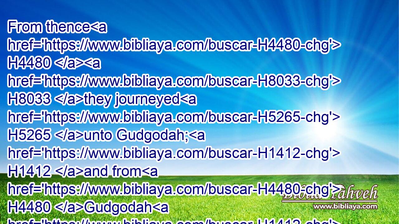 From thence H4480  H8033 they journeyed H5265 unto Gudgodah; H1412 and from H4480 Gudgodah H1412 to Jotbath, H3193 a land H776 of rivers H5158 of waters.H4325
