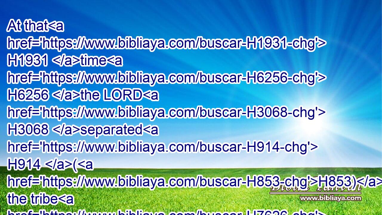 At that H1931 time H6256 the LORD H3068 separated H914 (H853) the tribe H7626 of Levi, H3878 to bear H5375 (H853) the ark H727 of the covenant H1285 of the LORD, H3068 to stand H5975 before H6440 the LORD H3068 to minister H8334 unto him, and to bless H1288 in his name, H8034 unto H5704 this H2088 day.H3117
