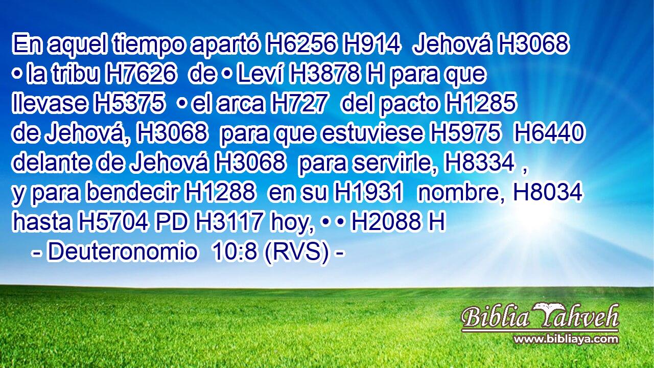 En aquel tiempo apartó H6256 H914  Jehová H3068  • la tribu H7626  de • Leví H3878 H para que llevase H5375  • el arca H727  del pacto H1285  de Jehová, H3068  para que estuviese H5975  H6440 delante de Jehová H3068  para servirle, H8334 ,  y para bendecir H1288  en su H1931  nombre, H8034  hasta H5704 PD H3117 hoy, • • H2088 H 