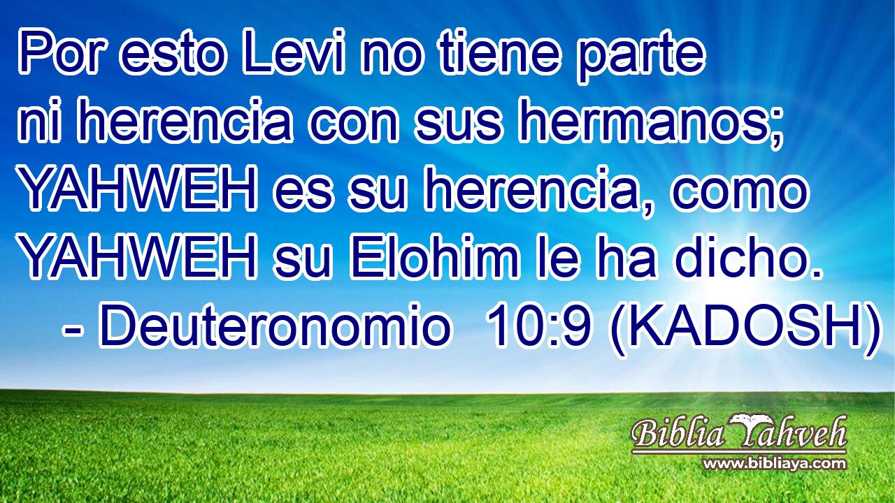  Por esto Levi no tiene parte ni herencia con sus hermanos; YAHWEH es su herencia, como YAHWEH su Elohim le ha dicho. 