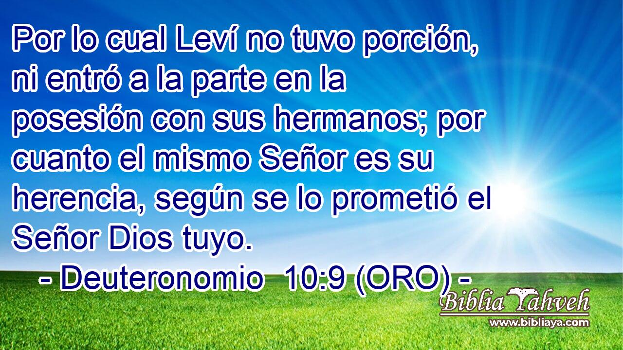  Por lo cual Leví no tuvo porción, ni entró a la parte en la posesión con sus hermanos; por cuanto el mismo Señor es su herencia, según se lo prometió el Señor Dios tuyo. 
