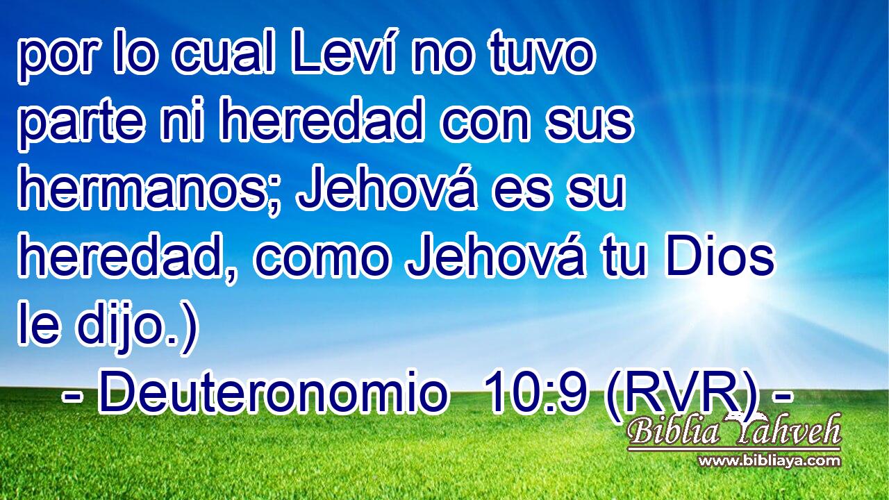 por lo cual Leví no tuvo parte ni heredad con sus hermanos; Jehová es su heredad, como Jehová tu Dios le dijo.)