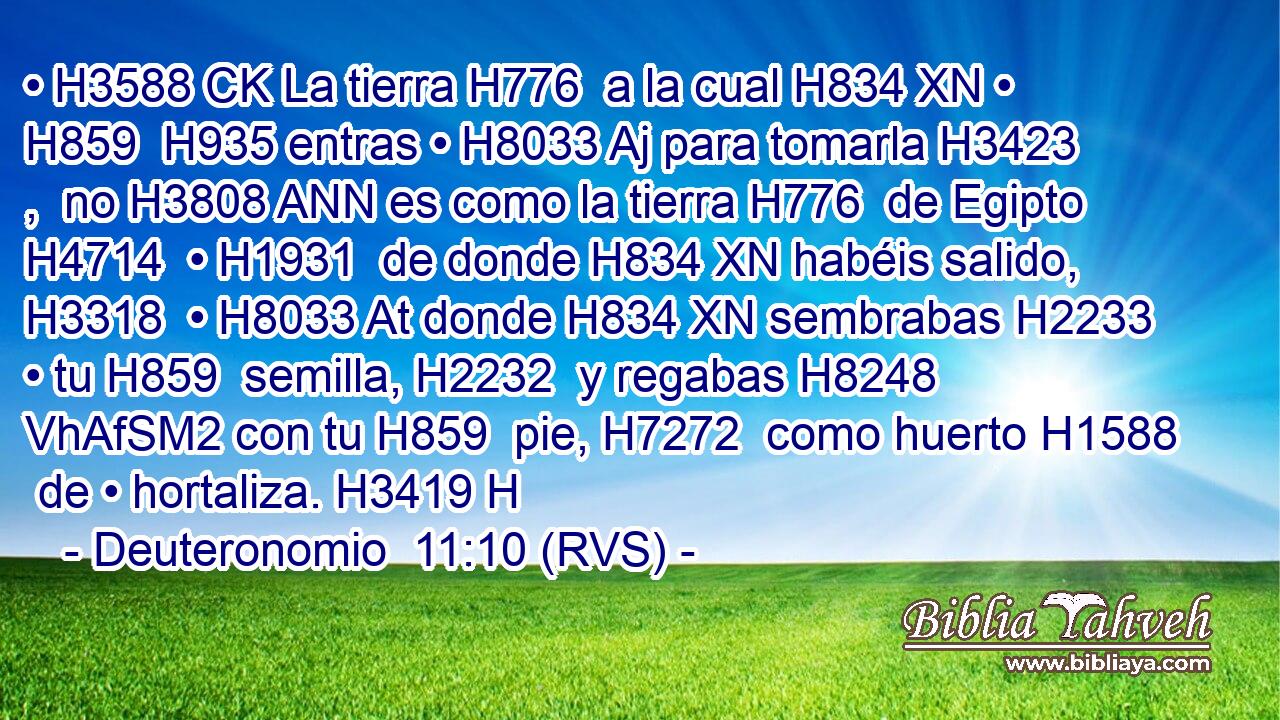 • H3588 CK La tierra H776  a la cual H834 XN • H859  H935 entras • H8033 Aj para tomarla H3423 ,  no H3808 ANN es como la tierra H776  de Egipto H4714  • H1931  de donde H834 XN habéis salido, H3318  • H8033 At donde H834 XN sembrabas H2233  • tu H859  semilla, H2232  y regabas H8248 VhAfSM2 con tu H859  pie, H7272  como huerto H1588  de • hortaliza. H3419 H 