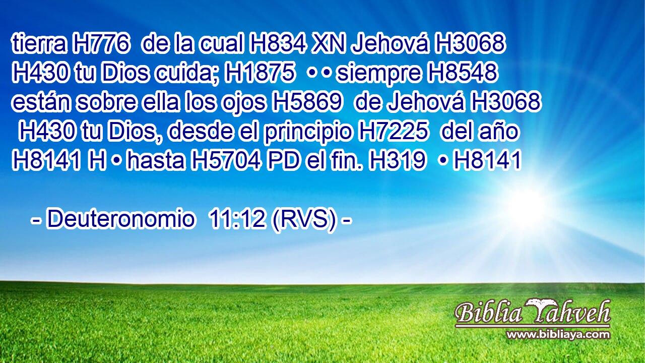 tierra H776  de la cual H834 XN Jehová H3068  H430 tu Dios cuida; H1875  • • siempre H8548  están sobre ella los ojos H5869  de Jehová H3068  H430 tu Dios, desde el principio H7225  del año H8141 H • hasta H5704 PD el fin. H319  • H8141  