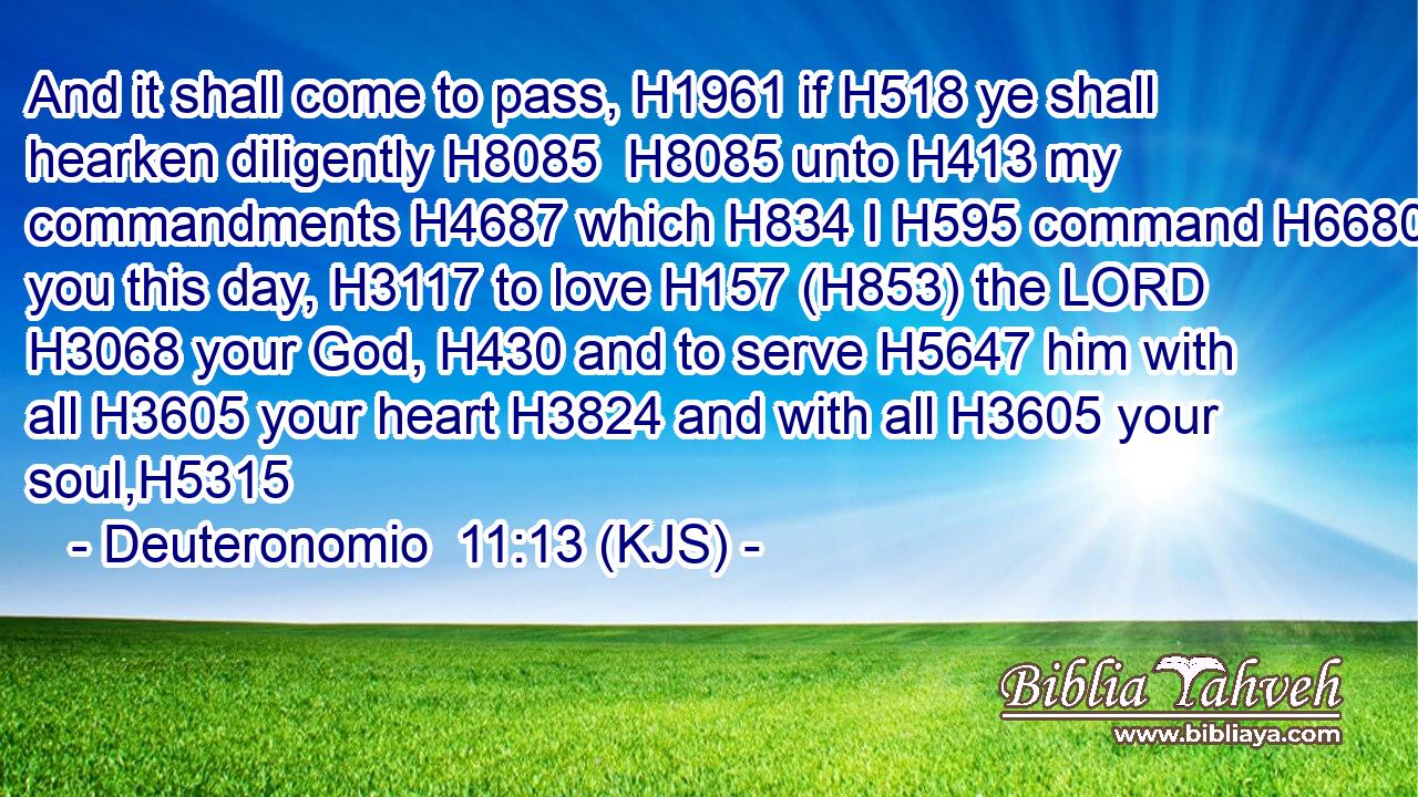 And it shall come to pass, H1961 if H518 ye shall hearken diligently H8085  H8085 unto H413 my commandments H4687 which H834 I H595 command H6680 you this day, H3117 to love H157 (H853) the LORD H3068 your God, H430 and to serve H5647 him with all H3605 your heart H3824 and with all H3605 your soul,H5315