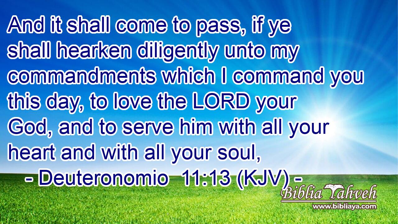 And it shall come to pass, if ye shall hearken diligently unto my commandments which I command you this day, to love the LORD your God, and to serve him with all your heart and with all your soul,