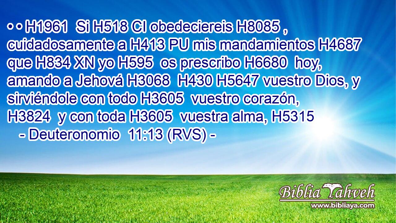 • • H1961  Si H518 CI obedeciereis H8085 ,  cuidadosamente a H413 PU mis mandamientos H4687  que H834 XN yo H595  os prescribo H6680  hoy, amando a Jehová H3068  H430 H5647 vuestro Dios, y sirviéndole con todo H3605  vuestro corazón, H3824  y con toda H3605  vuestra alma, H5315  