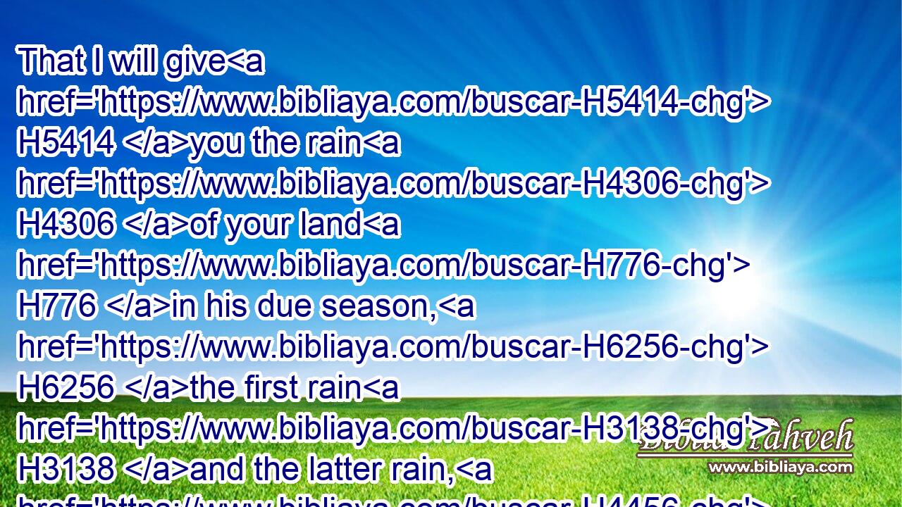 That I will give H5414 you the rain H4306 of your land H776 in his due season, H6256 the first rain H3138 and the latter rain, H4456 that thou mayest gather in H622 thy corn, H1715 and thy wine, H8492 and thine oil.H3323