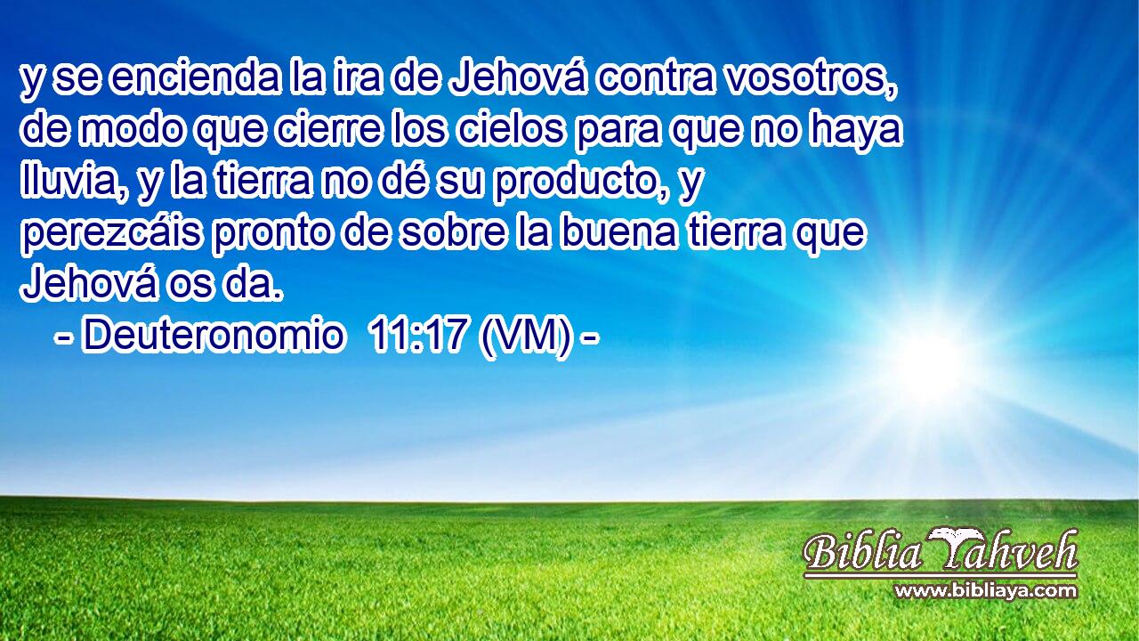  y se encienda la ira de Jehová contra vosotros, de modo que cierre los cielos para que no haya lluvia, y la tierra no dé su producto, y perezcáis pronto de sobre la buena tierra que Jehová os da. 