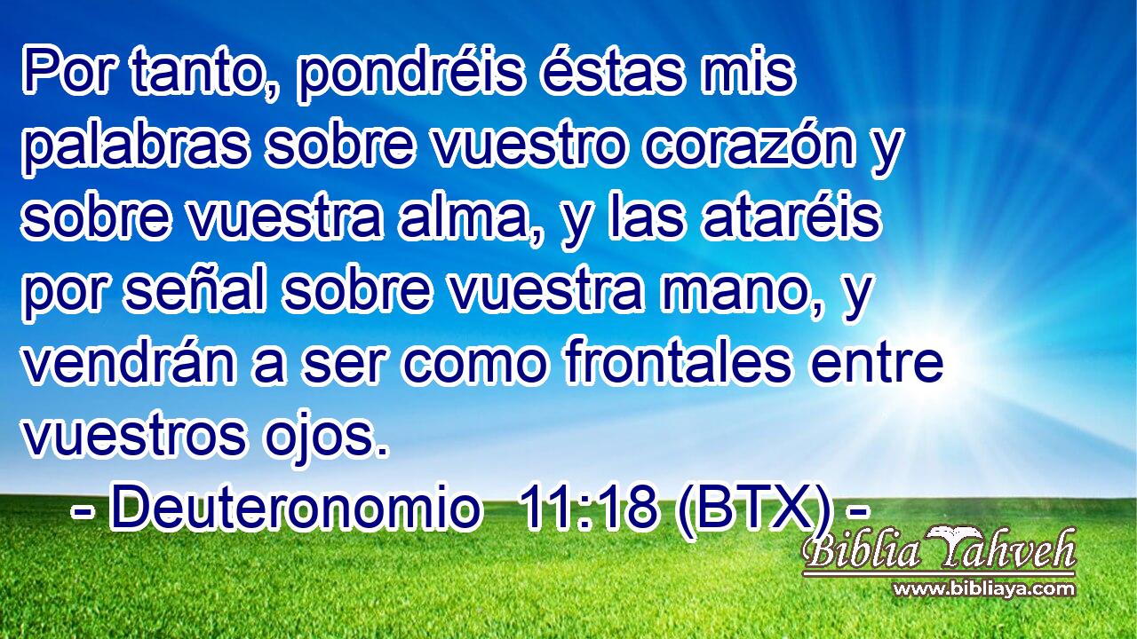 Por tanto, pondréis éstas mis palabras sobre vuestro corazón y sobre vuestra alma, y las ataréis por señal sobre vuestra mano, y vendrán a ser como frontales entre vuestros ojos.