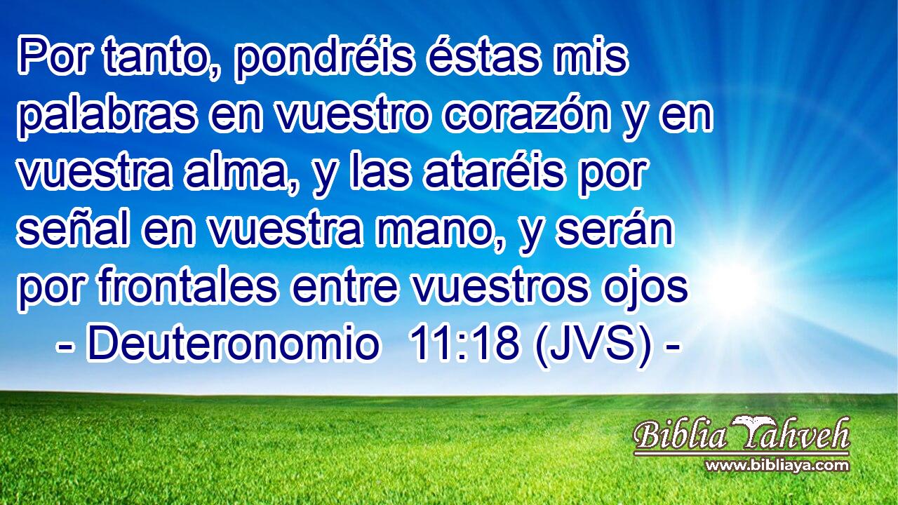 Por tanto, pondréis éstas mis palabras en vuestro corazón y en vuestra alma, y las ataréis por señal en vuestra mano, y serán por frontales entre vuestros ojos