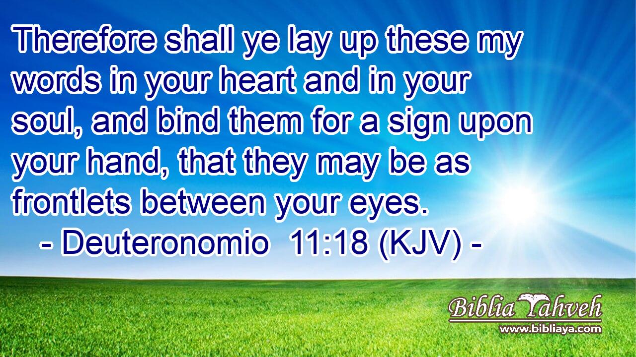 Therefore shall ye lay up these my words in your heart and in your soul, and bind them for a sign upon your hand, that they may be as frontlets between your eyes.