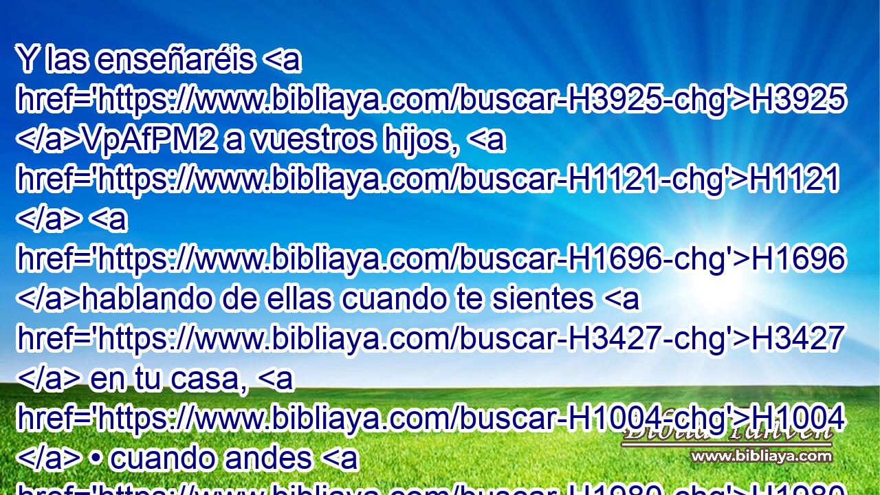 Y las enseñaréis H3925 VpAfPM2 a vuestros hijos, H1121  H1696 hablando de ellas cuando te sientes H3427  en tu casa, H1004  • cuando andes H1980 ,  por el camino, H1870 h • cuando te acuestes, H7901  H6965 y cuando te levantes, 